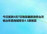 今日更新4月7日地震最新消息台湾省台东县海域发生4.1级地震