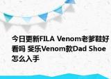 今日更新FILA Venom老爹鞋好看吗 斐乐Venom款Dad Shoe怎么入手