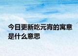 今日更新吃元宵的寓意是什么意思