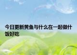 今日更新黄鱼与什么在一起做什饭好吃
