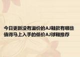 今日更新没有溢价的AJ鞋款有哪些 值得马上入手的低价AJ球鞋推荐