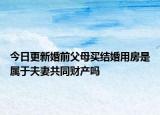 今日更新婚前父母买结婚用房是属于夫妻共同财产吗