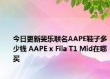 今日更新斐乐联名AAPE鞋子多少钱 AAPE x Fila T1 Mid在哪买