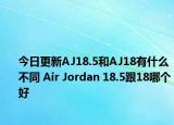 今日更新AJ18.5和AJ18有什么不同 Air Jordan 18.5跟18哪个好