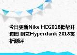 今日更新Nike HD2018低帮开箱图 耐克Hyperdunk 2018赏析测评