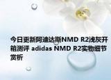 今日更新阿迪达斯NMD R2浅灰开箱测评 adidas NMD R2实物细节赏析