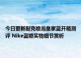 今日更新耐克喷泡皇家蓝开箱测评 Nike蓝喷实物细节赏析