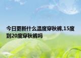 今日更新什么温度穿秋裤,15度到20度穿秋裤吗