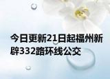 今日更新21日起福州新辟332路环线公交