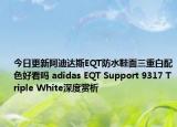 今日更新阿迪达斯EQT防水鞋面三重白配色好看吗 adidas EQT Support 9317 Triple White深度赏析
