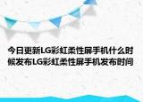 今日更新LG彩虹柔性屏手机什么时候发布LG彩虹柔性屏手机发布时间