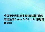 今日更新利拉德支线篮球鞋好看吗 阿迪达斯Dame D.O.L.L.A. 系列发售时间