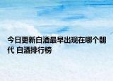 今日更新白酒最早出现在哪个朝代 白酒排行榜