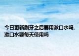 今日更新刷牙之后要用漱口水吗,漱口水要每天使用吗
