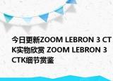 今日更新ZOOM LEBRON 3 CTK实物欣赏 ZOOM LEBRON 3 CTK细节赏鉴