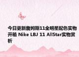 今日更新詹姆斯11全明星配色实物开箱 Nike LBJ 11 AllStar实物赏析