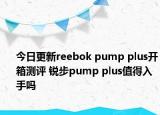 今日更新reebok pump plus开箱测评 锐步pump plus值得入手吗