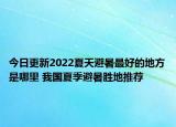今日更新2022夏天避暑最好的地方是哪里 我国夏季避暑胜地推荐