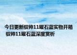 今日更新驭帅11曜石蓝实物开箱 驭帅11曜石蓝深度赏析