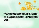 今日更新新款高颜值实战篮球鞋盘点 近期有哪些高性价比又好看的实战鞋
