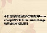 今日更新阿迪达斯EQT和耐克lunarcharge哪个好 Nike lunarcharge和阿迪EQT对比测评