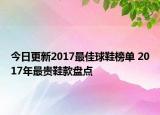 今日更新2017最佳球鞋榜单 2017年最贵鞋款盘点