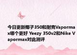 今日更新椰子350和耐克Vapormax哪个更好 Yeezy 350v2和Nike Vapormax对此测评