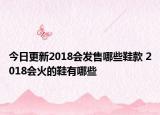 今日更新2018会发售哪些鞋款 2018会火的鞋有哪些