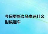 今日更新久马高速什么时候通车