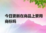今日更新在商品上要用商标吗