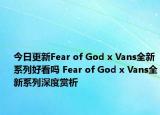 今日更新Fear of God x Vans全新系列好看吗 Fear of God x Vans全新系列深度赏析