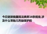 今日更新我国民法典第16条规定,涉及什么等胎儿利益保护的