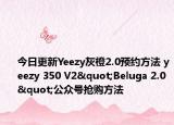 今日更新Yeezy灰橙2.0预约方法 yeezy 350 V2"Beluga 2.0"公众号抢购方法