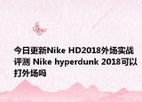 今日更新Nike HD2018外场实战评测 Nike hyperdunk 2018可以打外场吗