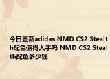 今日更新adidas NMD CS2 Stealth配色值得入手吗 NMD CS2 Stealth配色多少钱