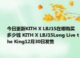 今日更新KITH X LBJ15在哪购买 多少钱 KITH X LBJ15Long Live the King12月30日发售