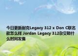 今日更新耐克Legacy 312 x Don C联名款怎么样 Jordan Legacy 312杂交鞋什么时间发售