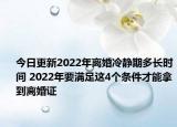 今日更新2022年离婚冷静期多长时间 2022年要满足这4个条件才能拿到离婚证