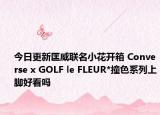 今日更新匡威联名小花开箱 Converse x GOLF le FLEUR*撞色系列上脚好看吗