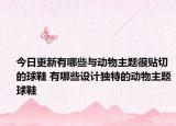 今日更新有哪些与动物主题很贴切的球鞋 有哪些设计独特的动物主题球鞋