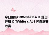 今日更新OffWhite x AJ1 纯白开箱 OffWhite x AJ1 纯白细节欣赏