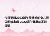 今日更新2022端午节结婚的女儿可以回娘家吗 2022端午假期能不能领证
