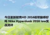 今日更新耐克HD 2016低帮脚感好吗 Nike Hyperdunk 2016 low实战测评