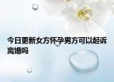 今日更新女方怀孕男方可以起诉离婚吗