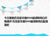 今日更新匹克霍华德DH4篮球鞋纯白开箱测评 匹克霍华德DH4篮球鞋纯白配置简析