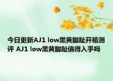 今日更新AJ1 low黑黄脚趾开箱测评 AJ1 low黑黄脚趾值得入手吗