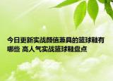 今日更新实战颜值兼具的篮球鞋有哪些 高人气实战篮球鞋盘点