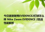 今日更新耐克EVIDENCE2打球怎么样 Nike Zoom EVIDENCE 2实战性能解析