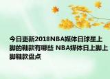 今日更新2018NBA媒体日球星上脚的鞋款有哪些 NBA媒体日上脚上脚鞋款盘点