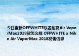 今日更新OFFWHITE联名耐克Air VaporMax2018款怎么样 OFFWHITE x Nike Air VaporMax 2018发售信息